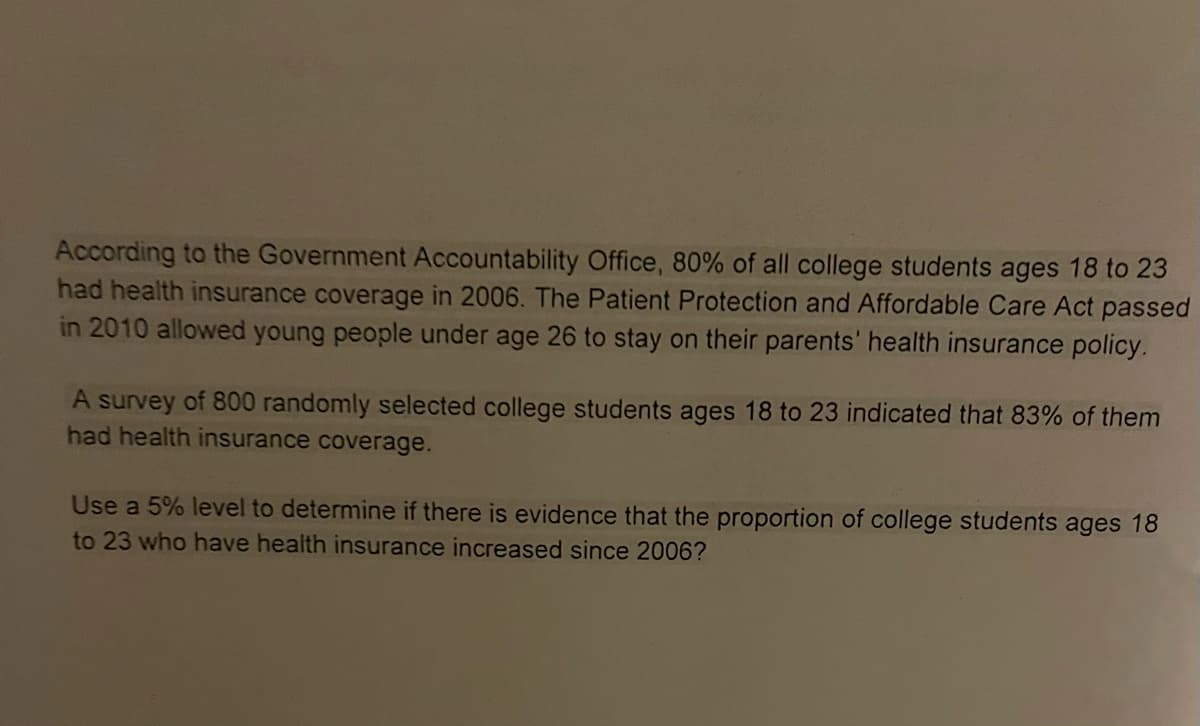 According to the Government Accountability Office, 80% of all college students ages 18 to 23
had health insurance coverage in 2006. The Patient Protection and Affordable Care Act passed
in 2010 allowed young people under age 26 to stay on their parents' health insurance policy.
A survey of 800 randomly selected college students ages 18 to 23 indicated that 83% of them
had health insurance coverage.
Use a 5% level to determine if there is evidence that the proportion of college students ages 18
to 23 who have health insurance increased since 2006?
