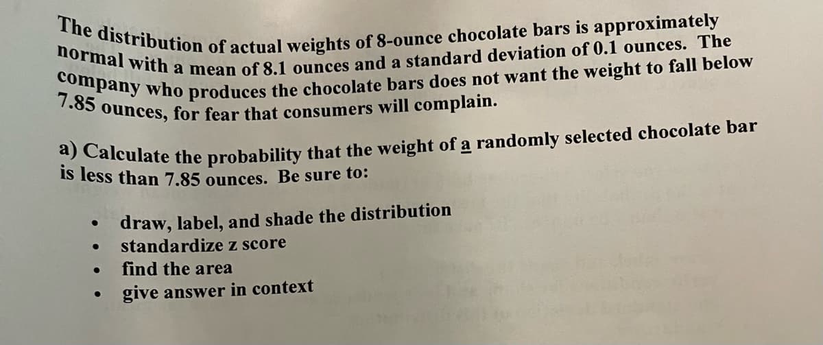 The distribution of actual weights of 8-ounce chocolate bars is approximately
normal with a mean of 8.1 ounces and a standard deviation of 0.1 ounces. The
7.85 ounces,
for fear that consumers will complain.
t alculate the probability that the weight of a randomly selected chocolate bar
is less than 7.85 ounces. Be sure to:
draw, label, and shade the distribution
standardize z score
find the area
give answer in context
