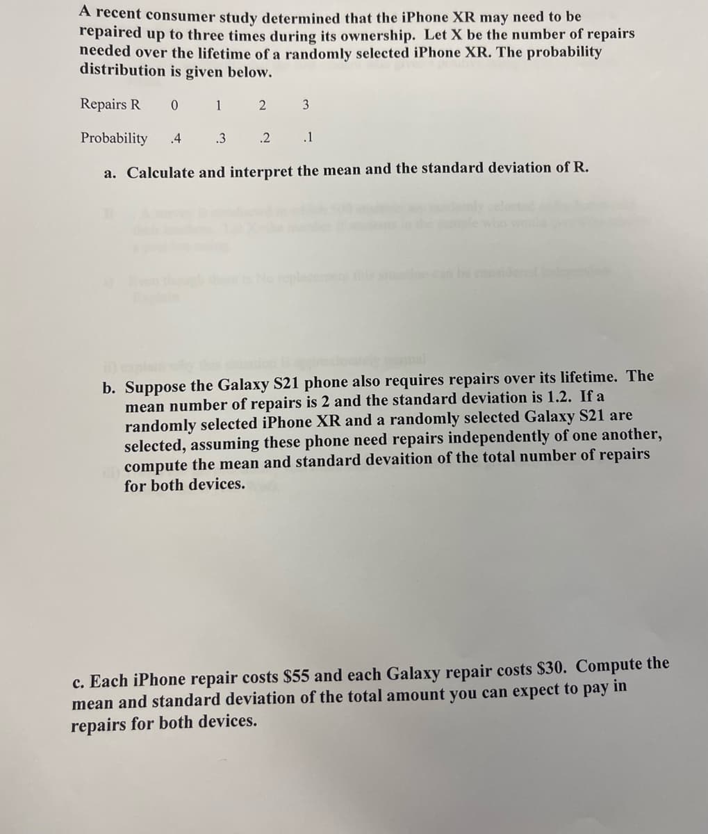 A recent consumer study determined that the iPhone XR may need to be
repaired up to three times during its ownership. Let X be the number of repairs
needed over the lifetime of a randomly selected iPhone XR. The probability
distribution is given below.
Repairs R
1
2
3
Probability
.4
.3
.2
.1
a. Calculate and interpret the mean and the standard deviation of R.
leenen thie s
b. Suppose the Galaxy S21 phone also requires repairs over its lifetime. The
mean number of repairs is 2 and the standard deviation is 1.2. If a
randomly selected iPhone XR and a randomly selected Galaxy S21 are
selected, assuming these phone need repairs independently of one another,
compute the mean and standard devaition of the total number of repairs
for both devices.
c. Each iPhone repair costs $55 and each Galaxy repair costs $30. Compute the
mean and standard deviation of the total amount you can expect to pay in
repairs for both devices.
