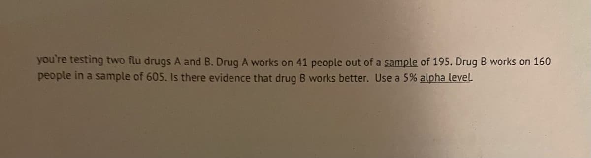 you're testing two flu drugs A and B. Drug A works on 41 people out of a sample of 195. Drug B works on 160
people in a sample of 605. Is there evidence that drug B works better. Use a 5% alpha level.
