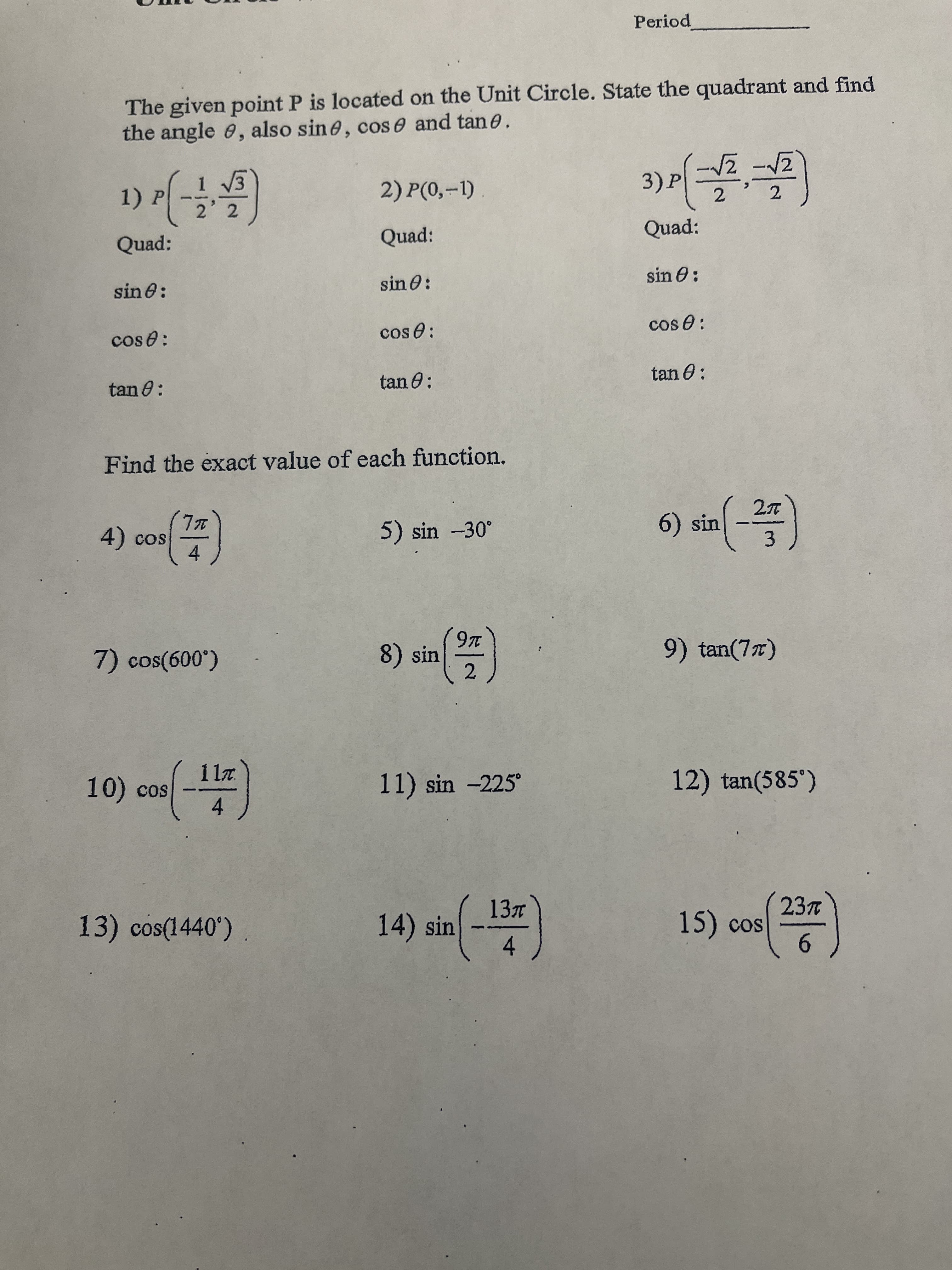 Period
The given point P is located on the Unit Circle. State the quadrant and find
the angle e, also sine, cos e and tan e.
1) P
2) P(0,-1)
3)P
ひー
Quad:
Quad:
Quad:
sin 0:
sin 0:
sin 0:
cos e:
cos e:
cos e:
tan 0:
tan 0:
tan O:
Find the exact value of each function.
cos
5) sin -30°
6) sin
|
4)
4.
3.
(岳)
8) sin
9) tan(77)
10) cos -)
11z.
11) sin -225
12) tan(585')
13) cos(1440')
14) sin
23n
15) cos
4.
6.
