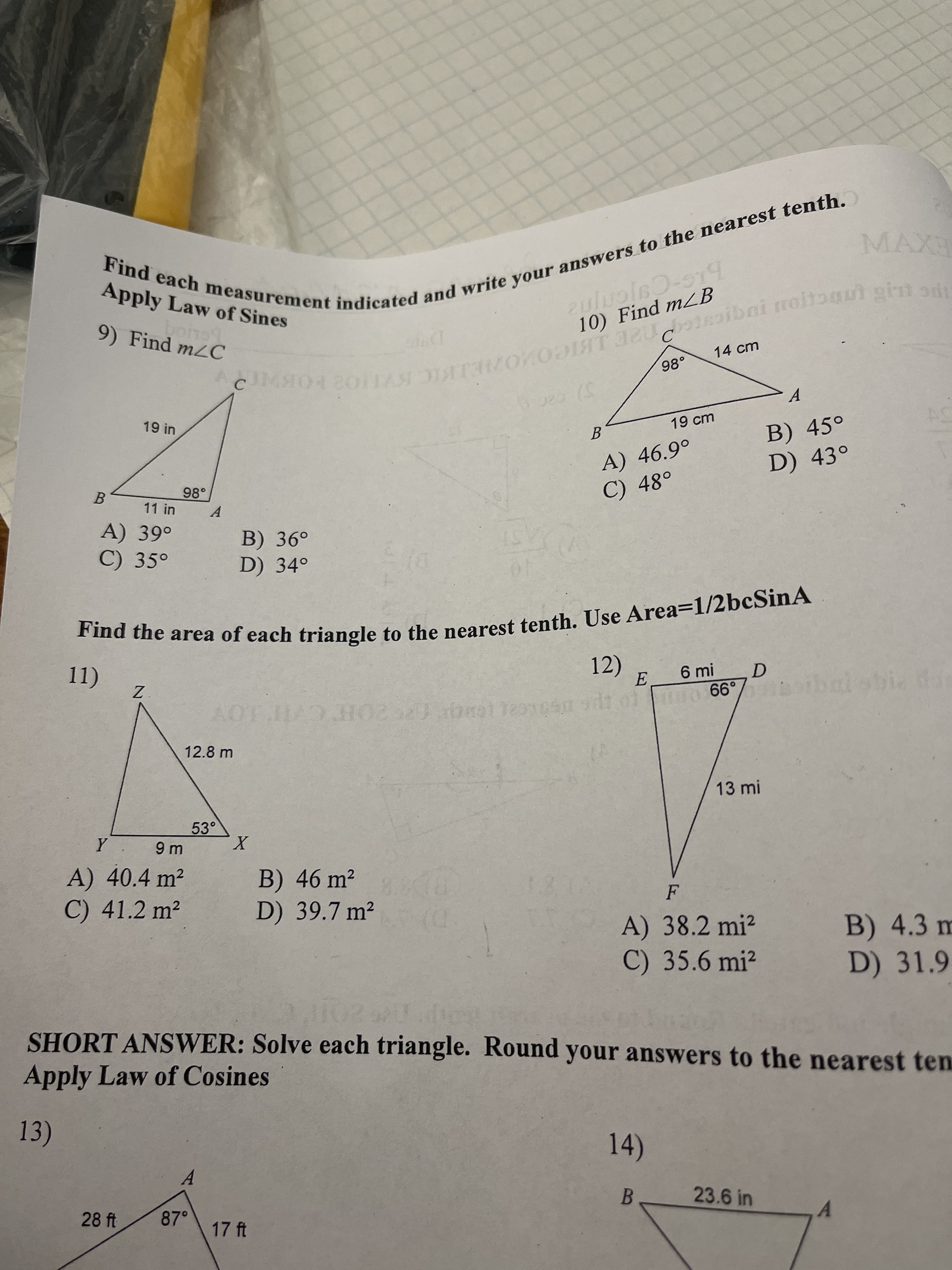 Find each measurement indicated your to tenth.
Find the area of each to Area=1/2bcSinA
Apply Law of Sines
EXV
9) Find m2C
10) Find mLB
14 cm
.86
C.
A.
19 cm
A) 46.9°
C) 48°
B) 45°
D) 43°
98°
B.
A.
A) 39°
C) 35°
B) 36°
D) 34°
a the area of each triangle to the nearest tenth, Use Area=1/2bcSinA
12)
6 mi
D.
thal sbia n
AOT HAD HO220ba1
99
12.8 m
13 mi
53°
A) 40.4 m2
B) 46 m²
D) 39.7 m²
C) 41.2 m²
A) 38.2 mi²
C) 35.6 mi?
B) 4.3 m
D) 31.9
D)
SHORT ANSWER: Solve each triangle. Round your answers to the nearest ten
Apply Law of Cosines
13)
14)
A.
28 ft
87°
23.6 in
17 ft
