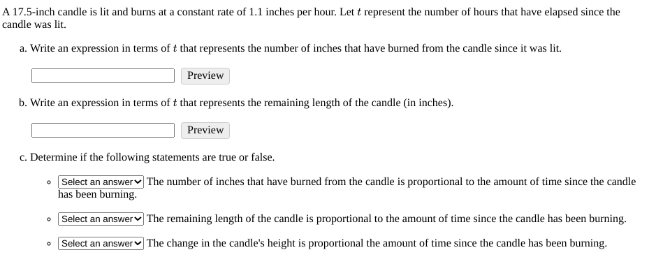 A 17.5-inch candle is lit and burns at a constant rate of 1.1 inches per hour. Let t represent the number of hours that have elapsed since the
candle was lit.
a. Write an expression in terms of t that represents the number of inches that have burned from the candle since it was lit.
Preview
b. Write an expression in terms of t that represents the remaining length of the candle (in inches).
Preview
c. Determine if the following statements are true or false.
• Select an answerv The number of inches that have burned from the candle is proportional to the amount of time since the candle
has been burning.
• Select an answerv The remaining length of the candle is proportional to the amount of time since the candle has been burning.
Select an answer The change in the candle's height is proportional the amount of time since the candle has been burning.
