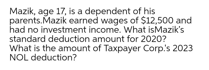 Mazik, age 17, is a dependent of his
parents.Mazik earned wages of $12,500 and
had no investment income. What isMazik's
standard deduction amount for 2020?
What is the amount of Taxpayer Corp.'s 2023
NOL deduction?
