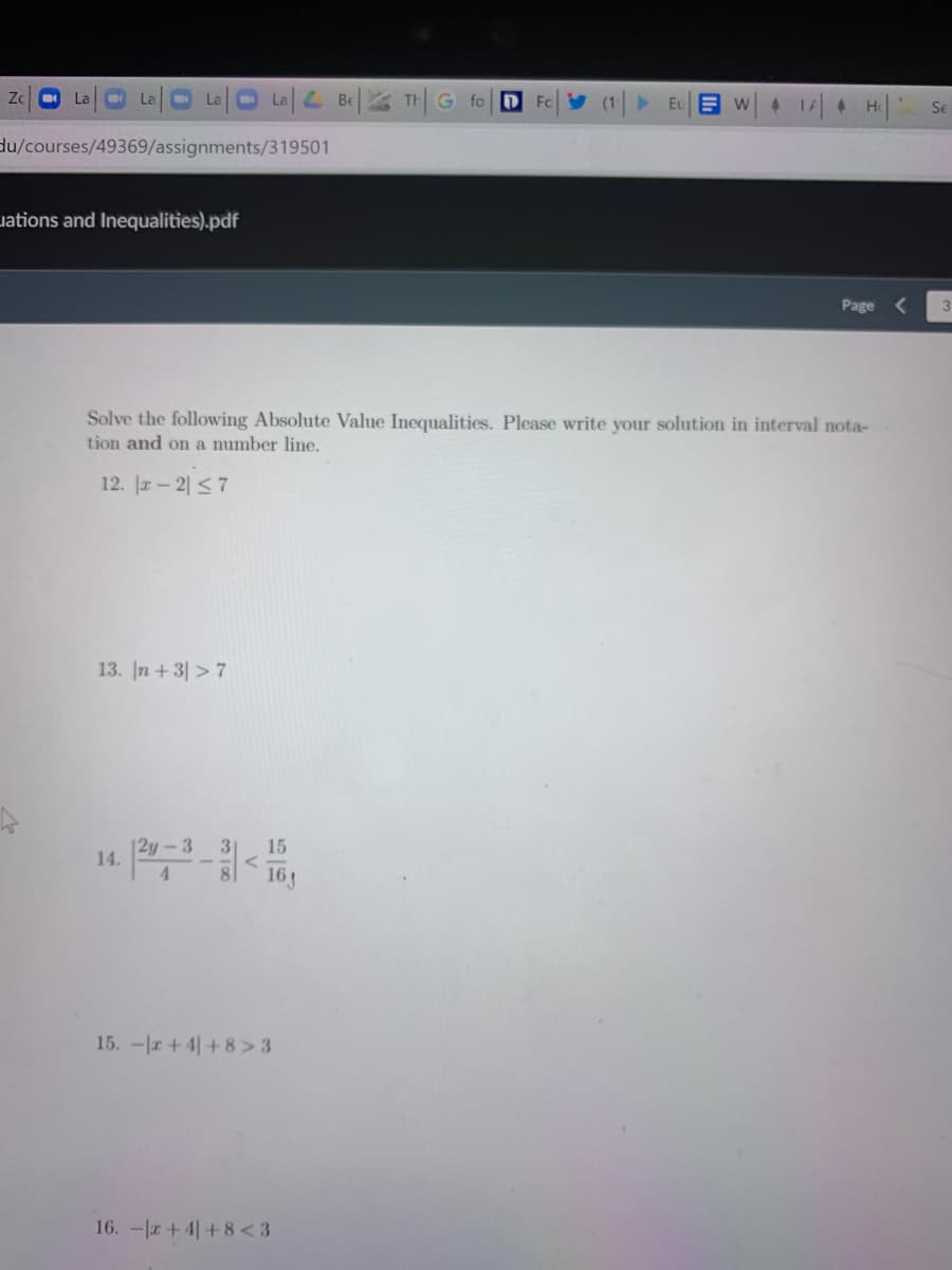 Zc
Oa0aL Be| TH|G fo| D
La
La
Fo
Eu E w
4 TA4
He
Se
du/courses/49369/assignments/319501
uations and Inequalities).pdf
Page
Solve the following Absolute Value Inequalities. Please write your solution in interval nota-
tion and on a number line.
12. |r- 2| < 7
13. In +3| > 7
|2y-3
15
14.
4.
15. -r+4+8 > 3
16. -+ 4|+8<3
