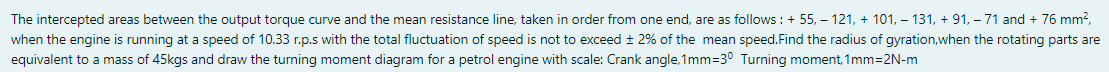The intercepted areas between the output torque curve and the mean resistance line, taken in order from one end, are as follows : + 55, – 121, + 101, – 131, + 91, – 71 and + 76 mm?,
when the engine is running at a speed of 10.33 r.p.s with the total fluctuation of speed is not to exceed ± 2% of the mean speed.Find the radius of gyration,when the rotating parts are
equivalent to a mass of 45kgs and draw the turning moment diagram for a petrol engine with scale: Crank angle,1mm=3° Turning moment, 1mm=2N-m
