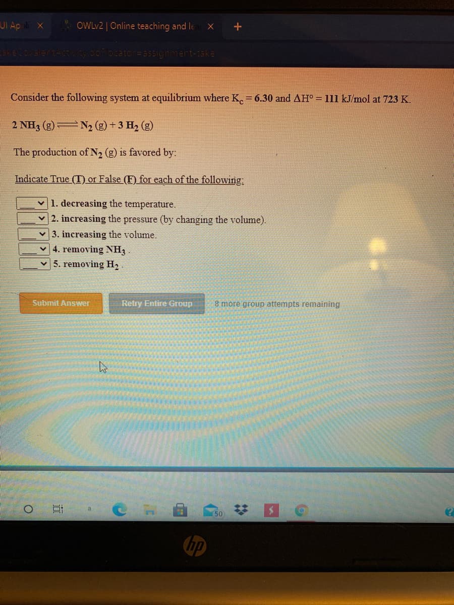 UI Ap l x
OWLV2 | Online teaching and le
keCo
Ocator=assigrment-take
Consider the following system at equilibrium where K. 6.30 and AH° = 111 kJ/mol at 723 K.
2 NH3 (g)= N2 (g) + 3 H2 (g)
The production of N2 (g) is favored by:
Indicate True (T) or False (F) for each of the following:
v 1. decreasing the temperature.
2. increasing the pressure (by changing the volume).
v 3. increasing the volume.
4. removing NH3
v5. removing H2
Submit Answer
Retry Entire Group
8 móre group attempts remaining
50
