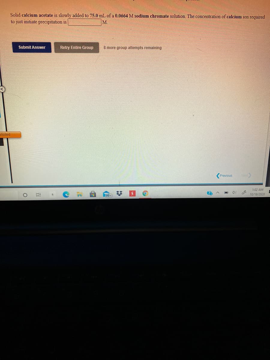 Solid calcium acetate is slowly added to 75.0 mL of a 0.0664 M sodium chromate solution. The concentration of calcium ion required
to just initiate precipitation is
M.
Submit Answer
Retry Entire Group
8 more group attempts remaining
Visited
(Previous
1:02 AM
10/18/2020
%2:
