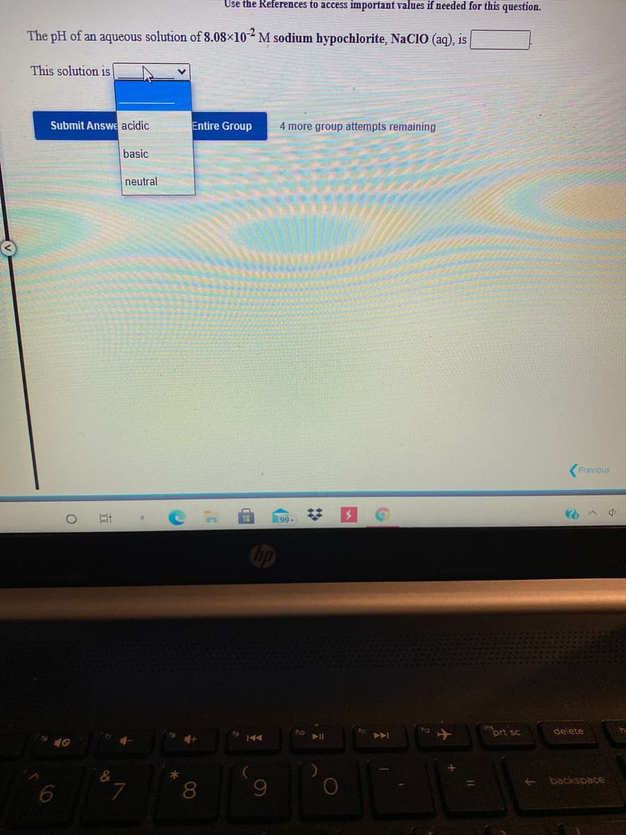 Use the References to access important values if needed for this question.
The pH of an aqueous solution of 8.08×10 M sodium hypochlorite, NaCIO (aq), is
This solution is
Submit Answe acidic
Entire Group
4 more group attempts remaining
basic
neutral
Previous
99+
prt sc
delete
144
10
&
*
backspace
7.
8.
60
