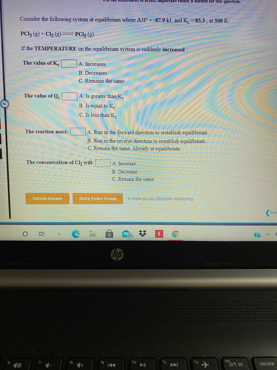 10 access important values If heeded for this question.
Consider the following system at equilibrium where AH° = -87.9 kJ, and K. = 83.3, at 500 K:
PCI3 (g) + Cl2 (g) PCI5 (g)
If the TEMPERATURE on the equilibrium system is suddenly increased
The value of K.
A. Increases
B. Decreases
C. Remains the same
The value of Qc
A. Is greater than K.
B. Is equal to K.
C. Is less than K.
The reaction must:
A. Run in the forward direction to restablish equilibrium.
B. Run in the reverse direction to restablish equilibrium.
C. Remain the same. Already at equilibrium.
The concentration of Cl, will:
A. Increase.
B. Decrease.
C. Remain the same.
Submit Answer
Retry Entire Group
8 more group attempts remaining
(Prew
hp
ins
prt sc
fg
f10
f12
delete
