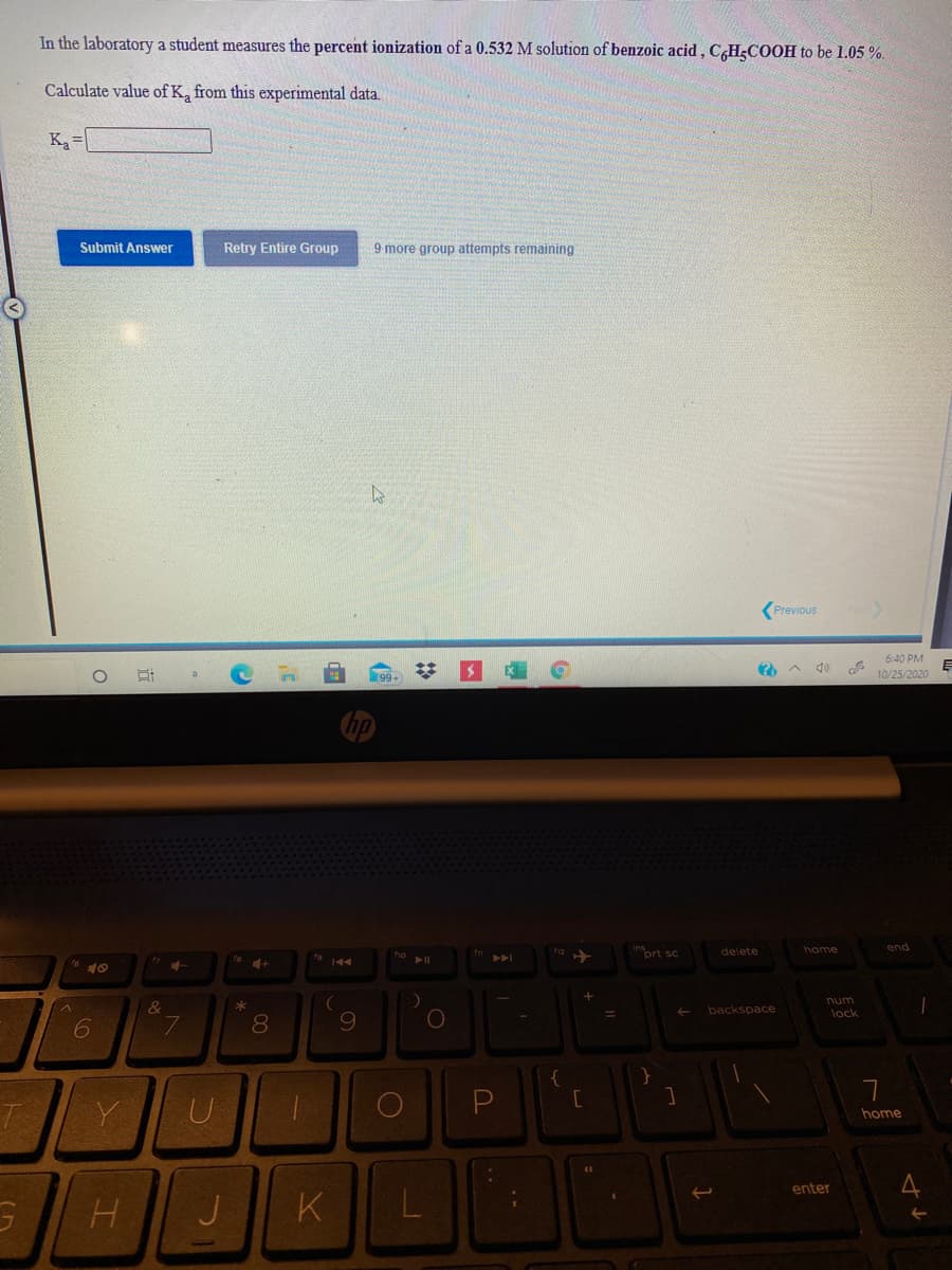 In the laboratory a student measures the percent ionization of a 0.532 M solution of benzoic acid, C,HĘCOOH to be 1.05 %.
Calculate value of K, from this experimental data.
Ka=
Submit Answer
Retry Entire Group
9 more group attempts remaining
(Previous
6:40 PM
10/25/2020
home
end
prt sc
delete
40
( &
num
lock
backspace
U
home
enter
K
L
近

