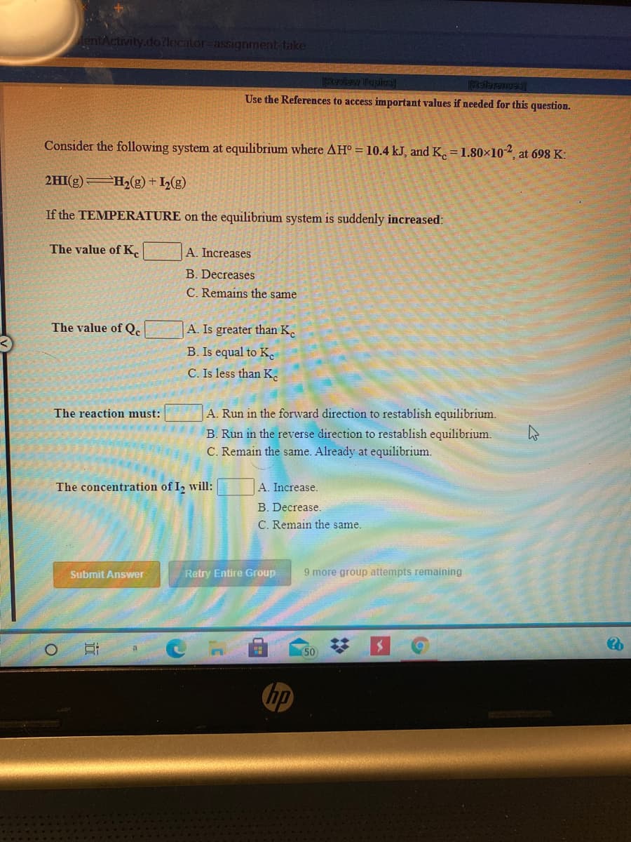 entActivity.do?locator-assignment-take
Ikanbewy Tfapies
Use the References to access important values if needed for this question.
Consider the following system at equilibrium where AH° = 10.4 kJ, and K. = 1.80×10
at 698 K:
2HI(g) H2(g) + I½(g)
If the TEMPERATURE on the equilibrium system is suddenly increased:
The value of K,
A. Increases
B. Decreases
C. Remains the same
The value of Q.
A. Is greater than K.
B. Is equal to K
C. Is less than K.
The reaction must:
A. Run in the forward direction to restablish equilibrium.
B. Run in the reverse direction to restablish equilibrium.
C. Remain the same. Already at equilibrium.
The concentration of I, will:
A. Increase.
B. Decrease.
C. Remain the same.
Submit Answer
Retry Entire Group
9 more group attempts remaining
50
hp
