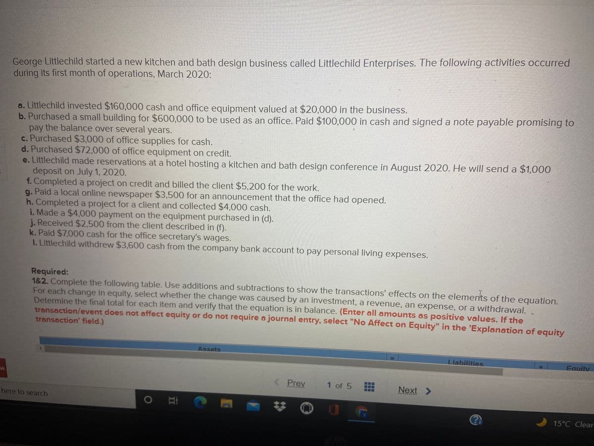 George Littlechild started a new kitchen and bath design business called Littlechild Enterprises. The following activities occurred
during its first month of operations, March 2020:
a. Littlechild invested $160,000 cash and office equipment valued at $20,000 in the business.
b. Purchased a small building for $600,000 to be used as an office. Paid $100,000 in cash and signed a note payable promising to
pay the balance over several years.
c. Purchased $3,000 of office supplies for cash.
d. Purchased $72,000 of office equipment on credit.
e. Littlechild made reservations at a hotel hosting a kitchen and bath design conference in August 2020. He will send a $1,000
deposit on July 1, 2020.
f. Completed a project on credit and billed the client $5,200 for the work.
g. Paid a local online newspaper $3,500 for an announcement that the office had opened.
h. Completed a project for a client and collected $4,000 cash.
i. Made a $4,000 payment on the equipment purchased in (d).
j. Received $2,500 from the client described in (f).
k. Paid $7,000 cash for the office secretary's wages.
I. Littlechild withdrew $3,600 cash from the company bank account to pay personal living expenses.
Required:
1&2. Complete the following table. Use additions and subtractions to show the transactions' effects on the elements of the equation.
For each change in equity, select whether the change was caused by an investment, a revenue, an expense, or a withdrawal.
Determine the final total for each item and verify that the equation is in balance. (Enter all amounts as positive values. If the
transaction/event does not affect equity or do not require a journal entry, select "No Affect on Equity" in the 'Explanation of equity
transaction' field.)
Assets
Equity
Liabilities
Prey
1 of 5
Next >
E ENEEE
...**
here to search
15°C Clear

