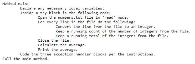 Method main:
Declare any necessary local variables.
Inside a try-block is the following code:
Open the numbers.txt file in 'read' mode.
For every line in the file do the following:
Convert the line from the file to an integer.
Keep a running count of the number of integers from the file.
Keep a running total of the integers from the file.
Close the file.
Calculate the average.
Print the average.
Code the three exception handler blocks per the instructions.
Call the main method.
