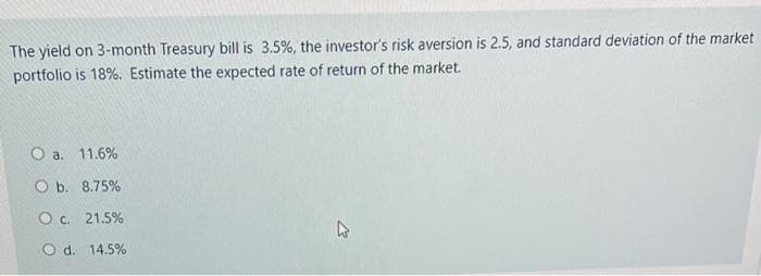 The yield on 3-month Treasury bill is 3.5%, the investor's risk aversion is 2.5, and standard deviation of the market
portfolio is 18%. Estimate the expected rate of return of the market.
O a. 11.6%
O b. 8.75%
O c. 21.5%
Od. 14.5%
D