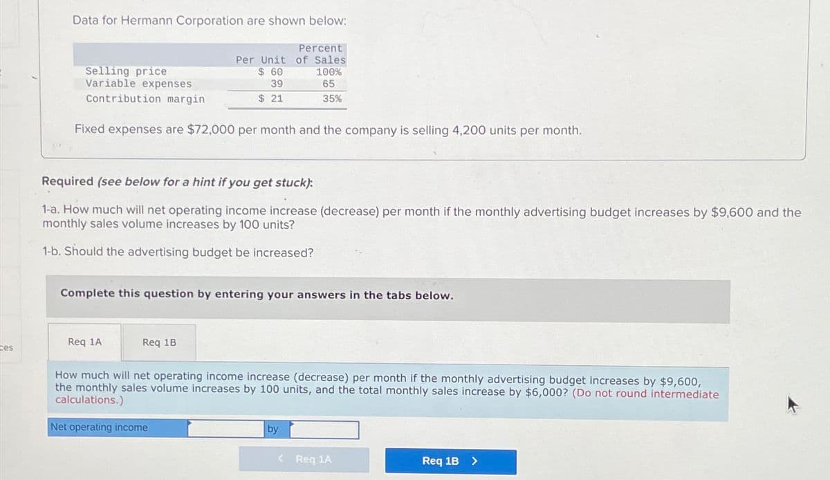 ces
Data for Hermann Corporation are shown below:
Selling price
Variable expenses
Contribution margin
Fixed expenses are $72,000 per month and the company is selling 4,200 units per month.
Percent
Per Unit of Sales
$60
100%
39
65
$21
35%
Required (see below for a hint if you get stuck):
1-a. How much will net operating income increase (decrease) per month if the monthly advertising budget increases by $9,600 and the
monthly sales volume increases by 100 units?
1-b. Should the advertising budget be increased?
Complete this question by entering your answers in the tabs below.
Req 1A
Req 1B
How much will net operating income increase (decrease) per month if the monthly advertising budget increases by $9,600,
the monthly sales volume increases by 100 units, and the total monthly sales increase by $6,000? (Do not round intermediate
calculations.)
Net operating income
by
<
Req 1A
Req 1B >