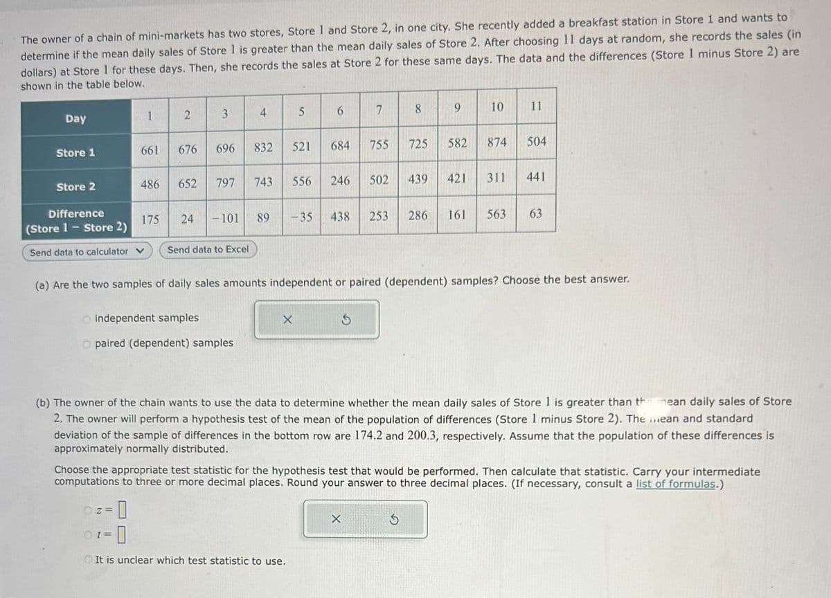 The owner of a chain of mini-markets has two stores, Store 1 and Store 2, in one city. She recently added a breakfast station in Store 1 and wants to
determine if the mean daily sales of Store 1 is greater than the mean daily sales of Store 2. After choosing 11 days at random, she records the sales (in
dollars) at Store 1 for these days. Then, she records the sales at Store 2 for these same days. The data and the differences (Store 1 minus Store 2) are
shown in the table below.
Day
Store 1
Store 2
Difference
(Store 1 - Store 2)
Send data to calculator V
1
661
486
Z=
Ot=
175
0
2
676
652
24
3
696
797
- 101
O independent samples.
O paired (dependent) samples
Send data to Excel
4
832
743
89
5
X
521
-35
It is unclear which test statistic to use.
6
684
7
556 246 502
755
8
X
725
439
9
Ś
582
(a) Are the two samples of daily sales amounts independent or paired (dependent) samples? Choose the best answer.
421
10
874
(b) The owner of the chain wants to use the data to determine whether the mean daily sales of Store 1 is greater than the mean daily sales of Store
2. The owner will perform a hypothesis test of the mean of the population of differences (Store 1 minus Store 2). The mean and standard
deviation of the sample of differences in the bottom row are 174.2 and 200.3, respectively. Assume that the population of these differences is
approximately normally distributed.
11
Choose the appropriate test statistic for the hypothesis test that would be performed. Then calculate that statistic. Carry your intermediate
computations to three or more decimal places. Round your answer to three decimal places. (If necessary, consult a list of formulas.)
504
438 253 286 161 563 63
311 441