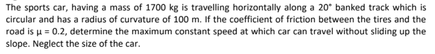 The sports car, having a mass of 1700 kg is travelling horizontally along a 20° banked track which is
circular and has a radius of curvature of 100 m. If the coefficient of friction between the tires and the
road is u = 0.2, determine the maximum constant speed at which car can travel without sliding up the
slope. Neglect the size of the car.
%3D
