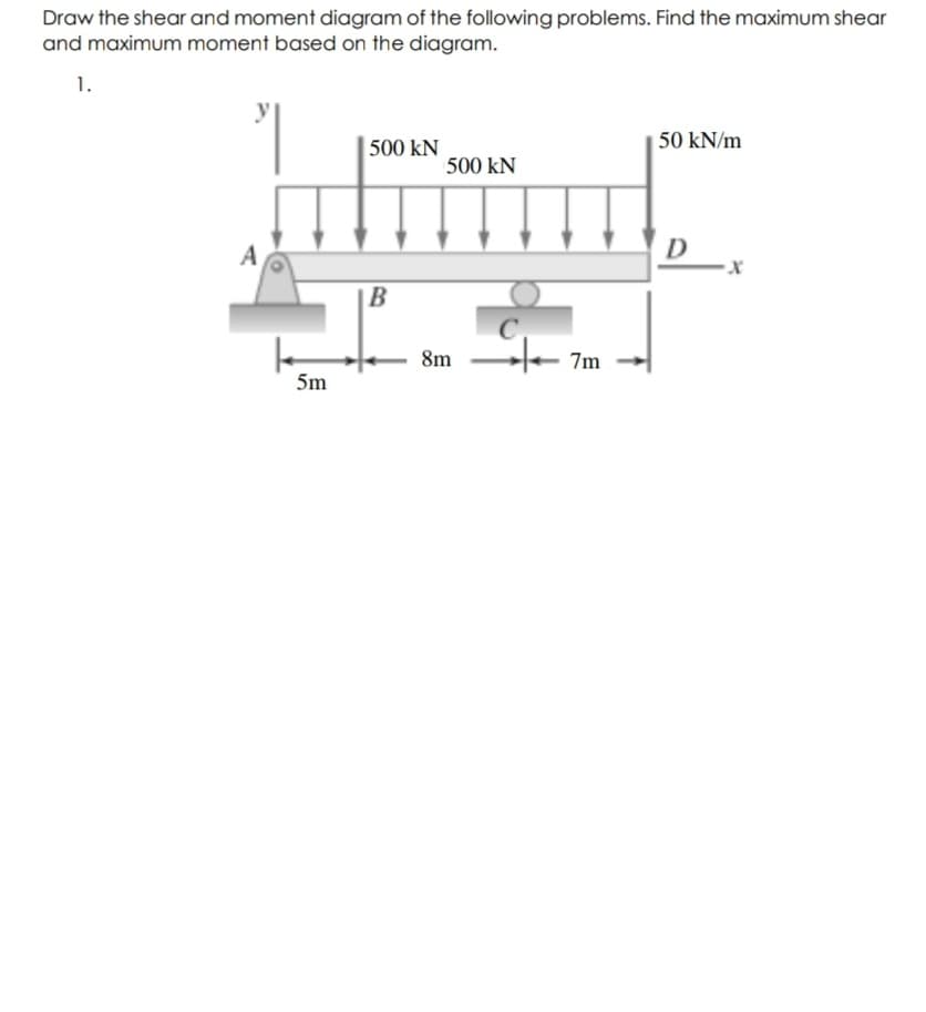 Draw the shear and moment diagram of the following problems. Find the maximum shear
and maximum moment based on the diagram.
1.
500 kN
50 kN/m
500 kN
A
D
B
8m
7m
5m
