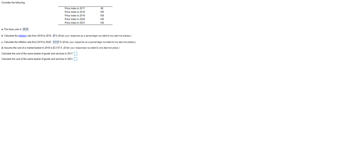 Consider the following:
Price Index in 2017
86
Price Index in 2018
100
Price Index in 2019
108
Price Index in 2020
120
Price Index in 2021
146
a. The base year is 2018
b. Calculate the inflation rate from 2018 to 2019. 8 % (Enter your response as a percentage rounded to two decimal places.)
c. Calculate the inflation rate from 2019 to 2020. 11.11 % (Enter your response as a percentage rounded to two decimal places.)
d. Assume the cost of a market basket in 2018 is $2,137.0. (Enter your responses rounded to one decimal place.)
Calculate the cost of the same basket of goods and services in 2017.
Calculate the cost of the same basket of goods and services in 2021.
