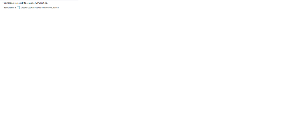 The marginal propensity to consume (MPC) is 0.75.
The multiplier is
(Round your answer to one decimal place.)
