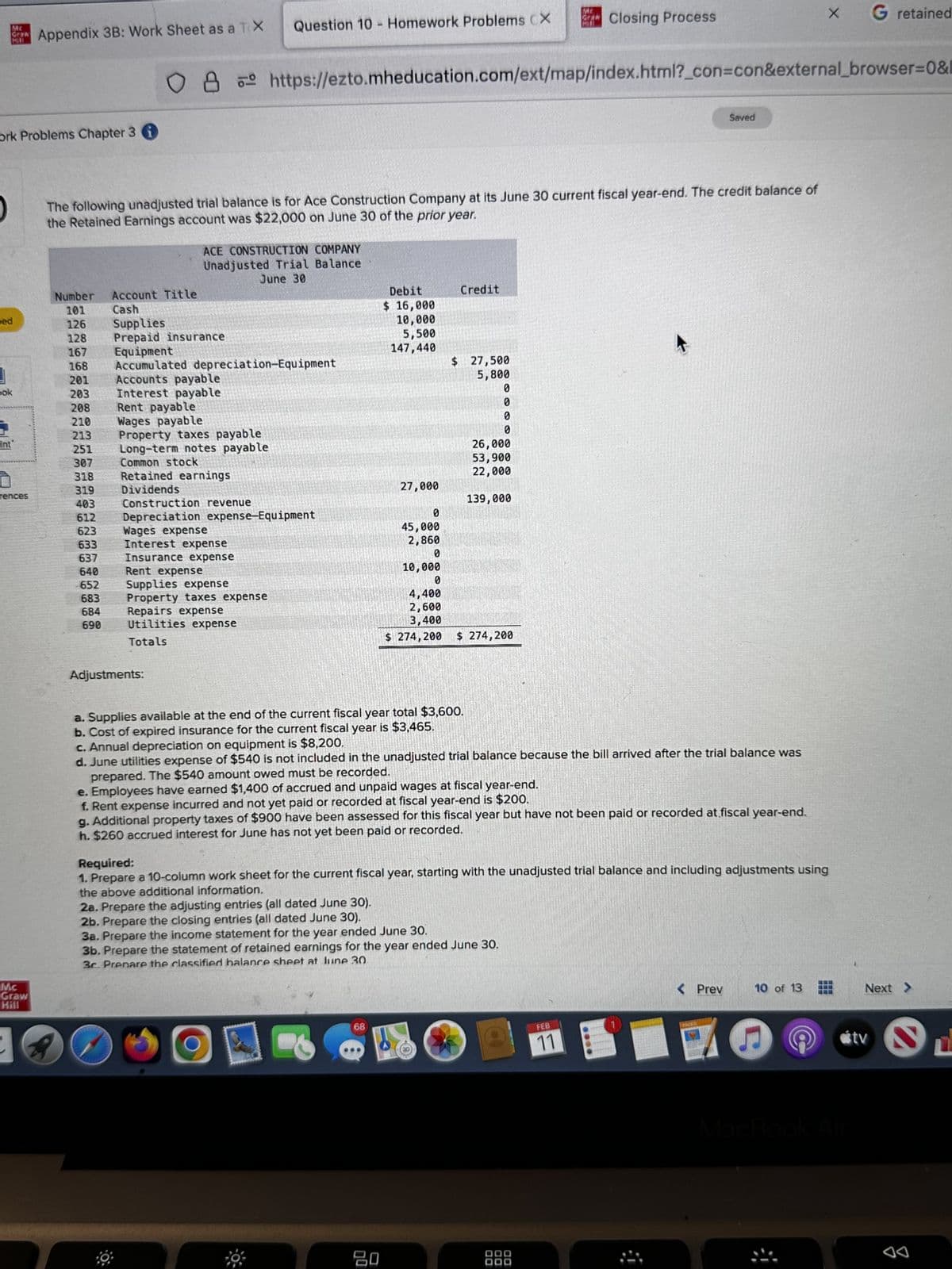 Mc
Graw
ork Problems Chapter 3 i
ped
pok
int
rences
Appendix 3B: Work Sheet as a TX
Mc
Graw
Hill
Number
101
126
128
167
168
201
203
208
210
213
251
307
318
319
403
612
623
633
637
640
652
683
684
690
2 80
Account Title
Cash
Supplies
Prepaid insurance
The following unadjusted trial balance is for Ace Construction Company at its June 30 current fiscal year-end. The credit balance of
the Retained Earnings account was $22,000 on June 30 of the prior year.
ACE CONSTRUCTION COMPANY
Unadjusted Trial Balance
June 30
O8 https://ezto.mheducation.com/ext/map/index.html?_con=con&external_browser=0&l
Equipment
Accumulated depreciation-Equipment
Accounts payable
Interest payable
Rent payable
Wages payable
Question 10 Homework Problems CX
Property taxes payable
Long-term notes payable
Common stock
Retained earnings
Dividends
Adjustments:
Construction revenue
Depreciation expense-Equipment
Wages expense
Interest expense
Insurance expense
Rent expense
Supplies expense
Property taxes expense
Repairs expense
Utilities expense
Totals
-
Debit
$ 16,000
10,000
5,500
147,440
27,000
68
Credit
$ 27,500
5,800
a. Supplies available at the end of the current fiscal year total $3,600.
b. Cost of expired insurance for the current fiscal year is $3,465.
c. Annual depreciation on equipment is $8,200.
80
0
0
0
0
26,000
53,900
22,000
139,000
0
45,000
2,860
0
10,000
0
4,400
2,600
3,400
$ 274,200 $ 274,200
ME
Closing Process
d. June utilities expense of $540 is not included in the unadjusted trial balance because the bill arrived after the trial balance was
prepared. The $540 amount owed must be recorded.
e. Employees have earned $1,400 of accrued and unpaid wages at fiscal year-end.
f. Rent expense incurred and not yet paid or recorded at fiscal year-end is $200.
g. Additional property taxes of $900 have been assessed for this fiscal year but have not been paid or recorded at fiscal year-end.
h. $260 accrued interest for June has not yet been paid or recorded.
Saved
FEB
11
Required:
1. Prepare a 10-column work sheet for the current fiscal year, starting with the unadjusted trial balance and including adjustments using
the above additional information.
2a. Prepare the adjusting entries (all dated June 30).
2b. Prepare the closing entries (all dated June 30).
3a. Prepare the income statement for the year ended June 30.
3b. Prepare the statement of retained earnings for the year ended June 30.
3c. Prenare the classified balance sheet at June 30
< Prev
10 of 13
X
7 G
G
G retained
MacBook Air
Next >
tv S
L