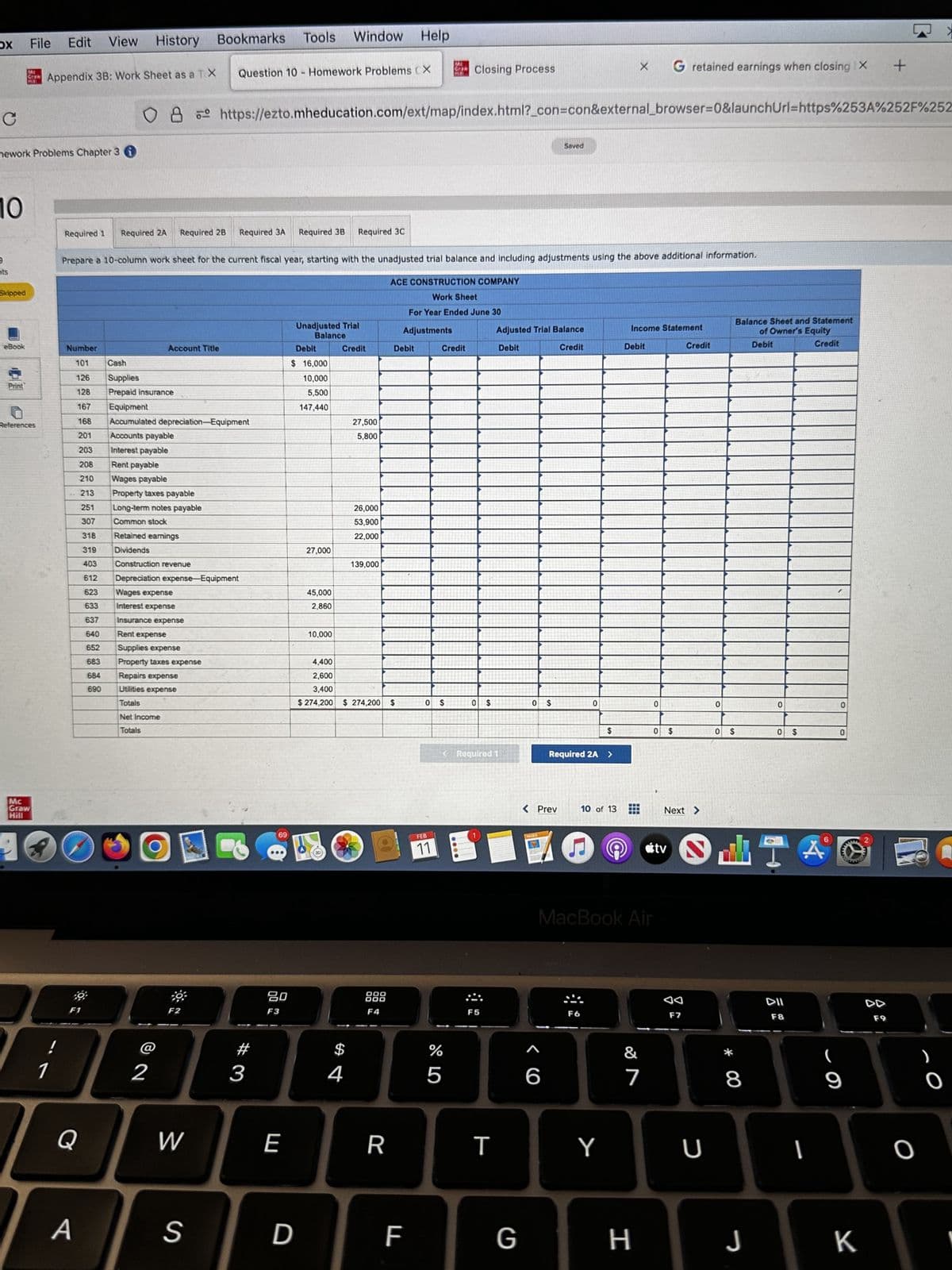 OX
C
10
9
nts
nework Problems Chapter 3
Skipped
eBook
File
Print
Mc
Graw
MIL
References
Mc
Graw
Hill
Bookmarks Tools
Edit View History
Appendix 3B: Work Sheet as a TX
1
Required 1 Required 2A
Number
101
126
128
167
168
201
203
208
210
213
251
307
318
319
403
612
Q
A
623
633
637
640
652
683
684
690
Required 2B Required 3A Required 3B Required 3C
Prepare a 10-column work sheet for the current fiscal year, starting with the unadjusted trial balance and including adjustments using the above additional information.
ACE CONSTRUCTION COMPANY
Work Sheet
For Year Ended June 30
Adjustments
Cash
Supplies
Prepaid insurance
Account Title
ов
8 https://ezto.mheducation.com/ext/map/index.html?_con=con&external_browser=0&launchUrl=https%253A%252F%252
Equipment
Accumulated depreciation Equipment
Accounts payable
Interest payable
Rent payable
Wages payable
Property taxes payable
Long-term notes payable
Common stock
Retained earnings
Dividends
Construction revenue
Depreciation expense-Equipment
Wages expense
Interest expense
Insurance expense
Rent expense
Supplies expense
Property taxes expense
Repairs expense
Utilities expense
Totals
Net Income
Totals
@
2
*
Question 10 Homework Problems CX
F2
W
S
#
3
69
80
F3
1
E
D
Debit
$ 16,000
10,000
5,500
147,440
Unadjusted Trial
Balance
27,000
Window Help
45,000
2,860
10,000
Credit
$
4
27,500
5,800
26,000
53,900
22,000
139,000
4,400
2,600
3,400
$ 274,200 $ 274,200 $
DOO
DOO
F4
Debit
R
F
ME
Mill
FEB
11
Closing Process
Credit
os os
%
5
< Required 1
F5
T
Adjusted Trial Balance
Debit
Credit
G
O $
Saved
< Prev
6
Required 2A >
0
F6
10 of 13
X G retained earnings when closing X +
Y
Income Statement
Debit
MacBook Air
&
7
H
0
0
$
Credit
Next >
F7
U
0
0
$
* 00
Balance Sheet and Statement
of Owner's Equity
8
J
Debit
0
0
DII
F8
Credit
A
1
0
0
(
9
K
O
0