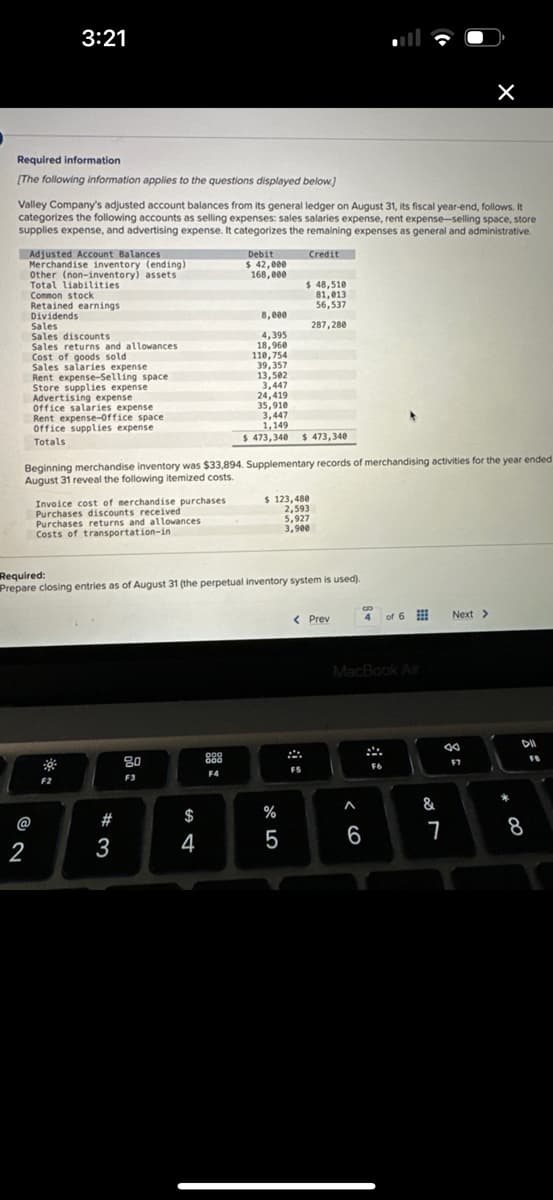 Required information
[The following information applies to the questions displayed below.]
Valley Company's adjusted account balances from its general ledger on August 31, its fiscal year-end, follows. It
categorizes the following accounts as selling expenses: sales salaries expense, rent expense-selling space, store
supplies expense, and advertising expense. It categorizes the remaining expenses as general and administrative.
Credit
3:21
Adjusted Account Balances
Merchandise inventory (ending)
Other (non-inventory) assets
Total liabilities
2
Common stock
Retained earnings
Dividends
Sales
Sales discounts
Sales returns and allowances
Cost of goods sold
Sales salaries expense
Rent expense-Selling space
Store supplies expense
Advertising expense
Office salaries expense
Rent expense-Office space
Office supplies expense
Totals
Invoice cost of merchandise purchases
Purchases discounts received
Purchases returns and allowances
Costs of transportation-in
F2
Beginning merchandise inventory was $33,894. Supplementary records of merchandising activities for the year ended
August 31 reveal the following itemized costs.
#3
80
F3
Debit
$ 42,000
168,000
$
4
8,000
4,395
18,960
110,754
39,357
Required:
Prepare closing entries as of August 31 (the perpetual inventory system is used).
888
F4
13,502
3,447
24,419
35,910
3,447
1,149
$ 473,340 $ 473,340
$ 48,510
81,013
56,537
287,280
$ 123,480
2,593
5,927
3,900
%
5
< Prev
A
F5
MacBook Air
< 6
B
4 of 6
A
F6
&
Next >
8
7
F7
* CO
DIL
8
FB