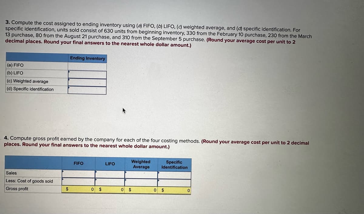 3. Compute the cost assigned to ending inventory using (a) FIFO, (b) LIFO, (c) weighted average, and (d) specific identification. For
specific identification, units sold consist of 630 units from beginning inventory, 330 from the February 10 purchase, 230 from the March
13 purchase, 80 from the August 21 purchase, and 310 from the September 5 purchase. (Round your average cost per unit to 2
decimal places. Round your final answers to the nearest whole dollar amount.)
(a) FIFO
(b) LIFO
(c) Weighted average
(d) Specific identification
4. Compute gross profit earned by the company for each of the four costing methods. (Round your average cost per unit to 2 decimal
places. Round your final answers to the nearest whole dollar amount.)
Sales
Less: Cost of goods sold
Gross profit
Ending Inventory
$
FIFO
0 $
LIFO
Weighted
Average
0 $
Specific
Identification
0 $
0