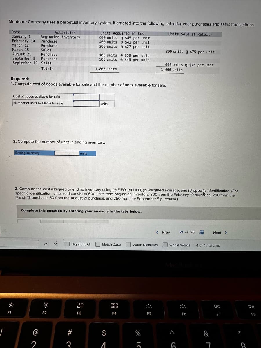 !
Montoure Company uses a perpetual inventory system. It entered into the following calendar-year purchases and sales transactions.
Units Acquired at Cost
600 units @ $45 per unit
400 units @ $42 per unit
200 units @ $27 per unit
Date
January 1
February 10
March 13
March 15
August 21
F1
Activities
Beginning inventory
Purchase
Purchase
Sales
September 5
September 10 Sales
Totals
Purchase
Purchase
Cost of goods available for sale
Number of units available for sale
Ending inventory
Required:
1. Compute cost of goods available for sale and the number of units available for sale.
2
2. Compute the number of units in ending inventory.
F2
units
100 units @ $50 per unit
500 units @ $46 per unit
Complete this question by entering your answers in the tabs below.
Highlight All
# ?
1,800 units
3
3. Compute the cost assigned to ending inventory using (a) FIFO, (b) LIFO, (c) weighted average, and (d) specific identification. (For
specific identification, units sold consist of 600 units from beginning inventory, 300 from the February 10 purchase, 200 from the
March 13 purchase, 50 from the August 21 purchase, and 250 from the September 5 purchase.)
units
80
F3
Match Case
S
$
A
000
000
F4
Match Diacritics
%
Units Sold at Retail
800 units @ $75 per unit
F5
600 units @ $75 per unit
1,400 units
< Prev
Whole Words
<SC
21 of 26
6
F6
4 of 4 matches
&
Next >
7
F7
8
DII
F8