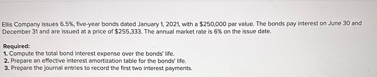 Ellis Company issues 6.5%, five-year bonds dated January 1, 2021, with a $250,000 par value. The bonds pay interest on June 30 and
December 31 and are issued at a price of $255,333. The annual market rate is 6% on the issue date.
Required:
1. Compute the total bond interest expense over the bonds' life.
2. Prepare an effective interest amortization table for the bonds' life.
3. Prepare the journal entries to record the first two interest payments.