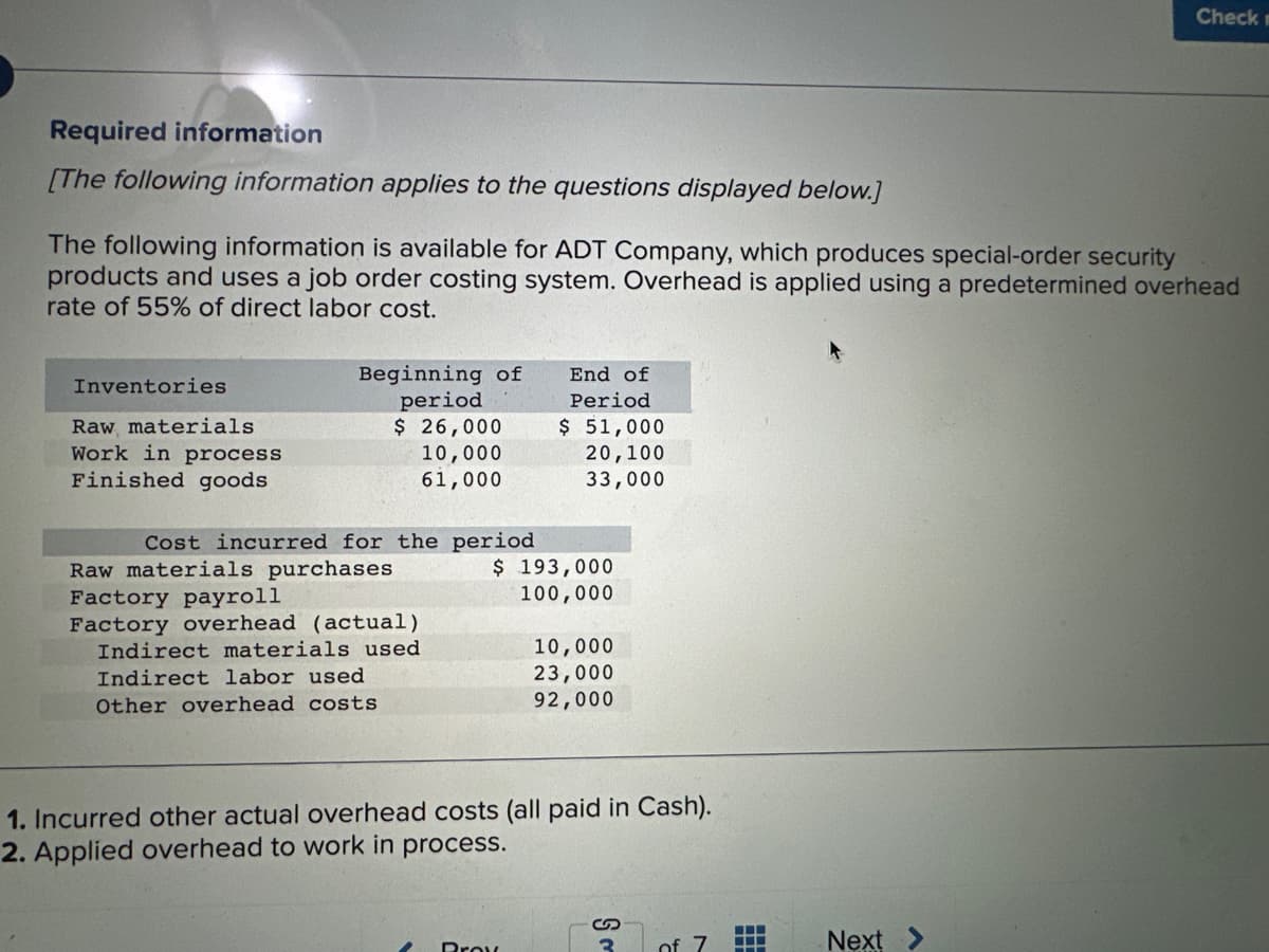 Required information
[The following information applies to the questions displayed below.]
The following information is available for ADT Company, which produces special-order security
products and uses a job order costing system. Overhead is applied using a predetermined overhead
rate of 55% of direct labor cost.
Inventories
Raw materials
Work in process
Finished goods
Beginning of
period.
$ 26,000
10,000
61,000
Cost incurred for the period
Raw materials purchases
Factory payroll
Factory overhead (actual)
Indirect materials used
Indirect labor used
Other overhead costs
End of
Period
$ 51,000
20,100
33,000
$ 193,000
100,000
2 Brow
10,000
23,000
92,000
1. Incurred other actual overhead costs (all paid in Cash).
2. Applied overhead to work in process.
S
3
of
‒‒‒
Check m
Next >