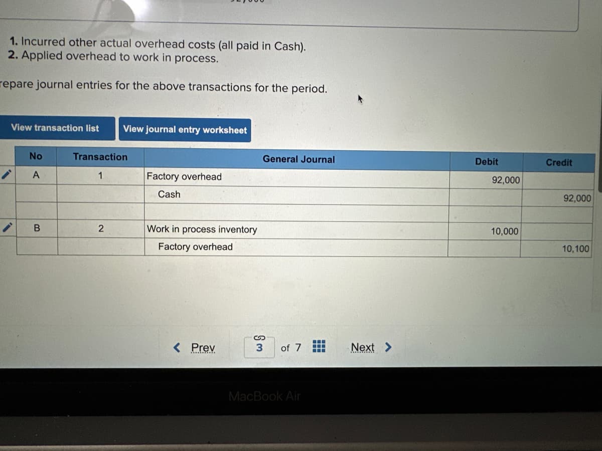 1. Incurred other actual overhead costs (all paid in Cash).
2. Applied overhead to work in process.
repare journal entries for the above transactions for the period.
View transaction list View journal entry worksheet
No
A
B
Transaction
1
2
Factory overhead
Cash
Work in process inventory
Factory overhead
< Prev
General Journal
3
of 7
MacBook Air
‒‒‒
T
Next >
Debit
92,000
10,000
Credit
92,000
10,100