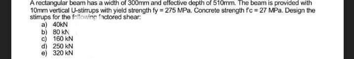 A rectangular beam has a width of 300mm and effective depth of 510mm. The beam is provided with
10mm vertical U-stirrups with yield strength fy = 275 MPa. Concrete strength fc = 27 MPa. Design the
stirrups for the following factored shear:
a) 40kN
b) 80 kN
c) 160 kN
d) 250 kN
e) 320 kN