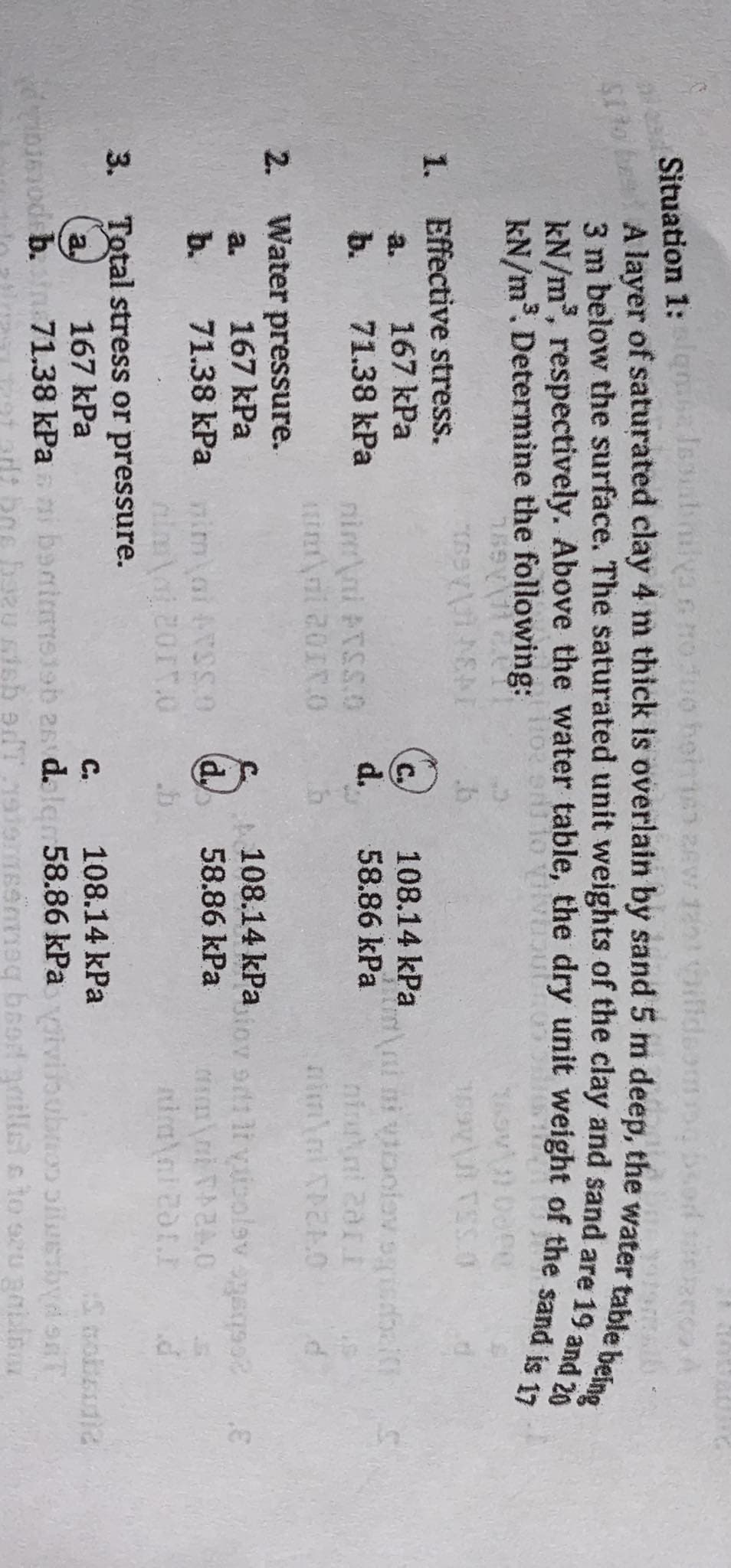 Juo
Situation 1: alqma Isoubilya s no 300 hom63 28W 120 illdsom bsod terco A
Sito be A layer of saturated clay 4 m thick is overlain by sand 5 m deep, the water table being
3 m below the surface. The saturated unit weights of the clay and sand are 19 and 20
kN/m², respectively. Above the water table, the dry unit weight of the sand is 17
kN/m³. Determine the following:
169 11
1.
Effective stress.
167 kPa
b. 71.38 kPa
2. Water pressure.
a.
167 kPa
b.
71.38 kPa
ASYMENT
nim ni PTSS.O
d.
nimal+vsso d
almal 2017.O
.b
3. Total stress or pressure.
167 kPa
108.14 kPa
58.86 kPa
im ni ni vioolov.sgisdbal
108.14 kPa
58.86 kPa
nimal XP240
biov odt li visolev ogeqso?
TA24.0
niral 201.I
d
C.
108.14 kPa
dribsnodeb. sin 71.38 kPani benimsieb 26 dalam 58.86 kPa vivibubno osbyd SAT
bozu sish edT 191emseneg baad gailiste to seu geblso