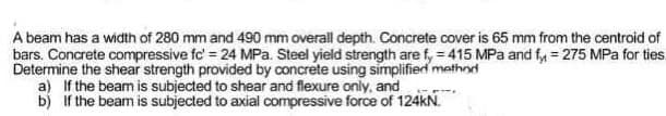 A beam has a width of 280 mm and 490 mm overall depth. Concrete cover is 65 mm from the centroid of
bars. Concrete compressive fc' = 24 MPa. Steel yield strength are fy=415 MPa and fy = 275 MPa for ties.
Determine the shear strength provided by concrete using simplified method
a) If the beam is subjected to shear and flexure only, and
b) If the beam is subjected to axial compressive force of 124kN.