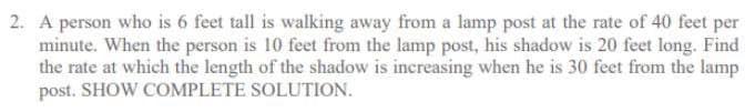 2. A person who is 6 feet tall is walking away from a lamp post at the rate of 40 feet per
minute. When the person is 10 feet from the lamp post, his shadow is 20 feet long. Find
the rate at which the length of the shadow is increasing when he is 30 feet from the lamp
post. SHOW COMPLETE SOLUTION.
