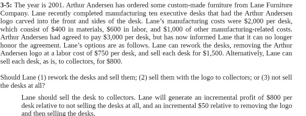 3-5: The year is 2001. Arthur Andersen has ordered some custom-made furniture from Lane Furniture
Company. Lane recently completed manufacturing ten executive desks that had the Arthur Andersen
logo carved into the front and sides of the desk. Lane's manufacturing costs were $2,000 per desk,
which consist of $400 in materials, $600 in labor, and $1,000 of other manufacturing-related costs.
Arthur Andersen had agreed to pay $3,000 per desk, but has now informed Lane that it can no longer
honor the agreement. Lane's options are as follows. Lane can rework the desks, removing the Arthur
Andersen logo at a labor cost of $750 per desk, and sell each desk for $1,500. Alternatively, Lane can
sell each desk, as is, to collectors, for $800.
Should Lane (1) rework the desks and sell them; (2) sell them with the logo to collectors; or (3) not sell
the desks at all?
Lane should sell the desk to collectors. Lane will generate an incremental profit of $800 per
desk relative to not selling the desks at all, and an incremental $50 relative to removing the logo
and then selling the desks.
