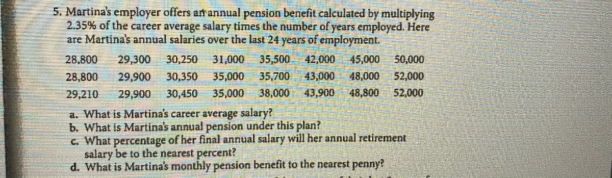 5. Martina's employer offers anannual pension benefit calculated by multiplying
2.35% of the career average salary times the number of years employed. Here
are Martina's annual salaries over the last 24 years of employment.
28,800
29,300
30,250
31,000
35,500
42,000
45,000
50,000
28,800
29,900
30,350
35,000
35,700
43,000
48,000
52,000
29,210
29,900
30,450
35,000
38,000
43,900
48,800
52,000
a. What is Martina's career average salary?
b. What is Martina's annual pension under this plan?
c. What percentage of her final annual salary will her annual retirement
salary be to the nearest percent?
d. What is Martina's monthly pension benefit to the nearest penny?
