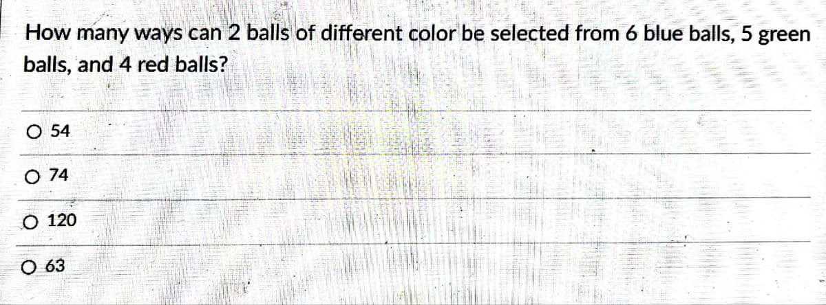 How many ways can 2 balls of different color be selected from 6 blue balls, 5 green
balls, and 4 red balls?
O 54
74
120
63