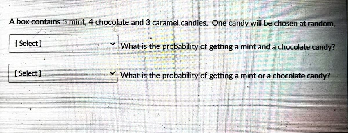 A box contains 5 mint, 4 chocolate and 3 caramel candies. One candy will be chosen at random,
[Select]
[Select]
V
What is the probability of getting a mint and a chocolate candy?
What is the probability of getting a mint or a chocolate candy?