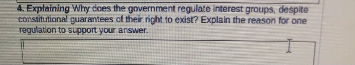 4. Explaining Why does the government regulate interest groups, despite
constitutional guarantees of their right to exist? Explain the reason for one
regulation to support your answer.
