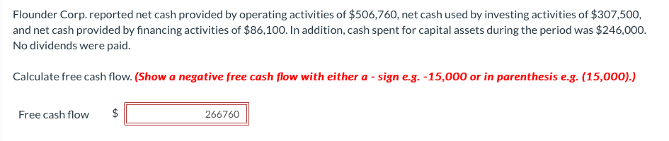 Flounder Corp. reported net cash provided by operating activities of $506,760, net cash used by investing activities of $307,500,
and net cash provided by financing activities of $86,100. In addition, cash spent for capital assets during the period was $246,000.
No dividends were paid.
Calculate free cash flow. (Show a negative free cash flow with either a - sign e.g. -15,000 or in parenthesis e.g. (15,000).)
Free cash flow
266760
