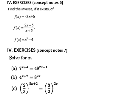 IV. EXERCISES (concept notes 6)
Find the inverse, if it exists, of
Ax) = -3x+6
2х -5
f(x) =
x+5
f(x)=x'-4
IV. EXERCISES (concept notes 7)
Solve for z.
(a) 7*+4 = 492z-1
(b) 4+2 - 82z
51+2
27
(3)
(c)
