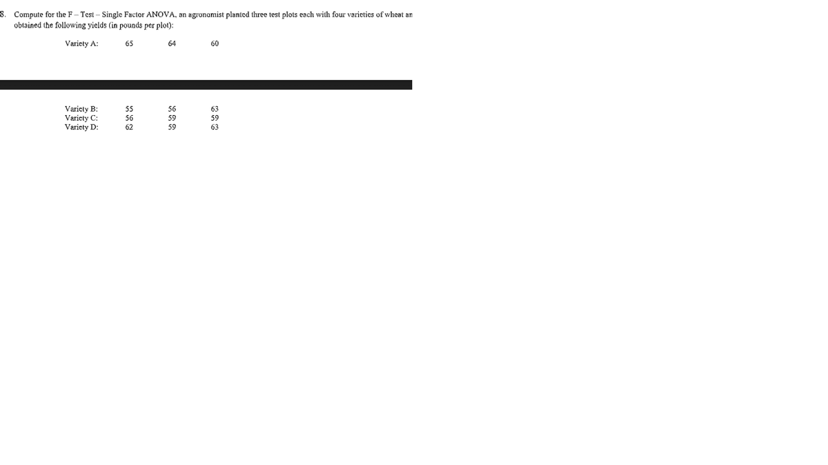 8. Compute for the F– Test – Single Factor ANOVA, an agronomist planted three test plots each with four varieties of wheat an
obtained the following yields (in pounds per plot):
Variety A:
65
64
60
Varicty B:
55
56
63
Variety C:
Variety D:
56
59
59
62
59
63
