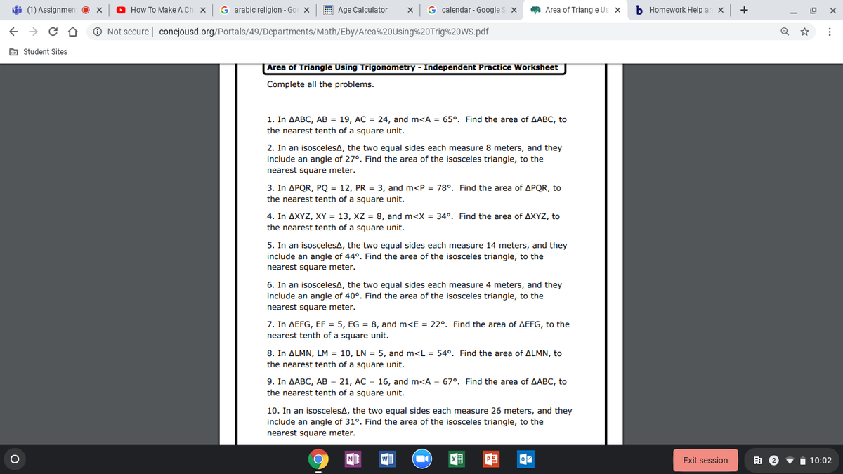 di (1) Assignmen
O How To Make A Ch X
G arabic religion - Go x
E Age Calculator
G calendar - Google S x
Area of Triangle Us x
b Homework Help an x
+
O Not secure | conejousd.org/Portals/49/Departments/Math/Eby/Area%20Using%20Trig%20WS.pdf
E Student Sites
|Area of Triangle Using Trigonometry - Independent Practice Worksheet
Complete all the problems.
1. In AABC, AB = 19, AC = 24, and m<A = 65°. Find the area of AABC, to
the nearest tenth of a square unit.
2. In an isoscelesA, the two equal sides each measure 8 meters, and they
include an angle of 27°. Find the area of the isosceles triangle, to the
nearest square meter.
3. In APQR, PQ = 12, PR = 3, and m<P = 78°. Find the area of APQR, to
the nearest tenth of a square unit.
4. In AXYZ, XY = 13, XZ = 8, and m<X = 34°. Find the area of AXYZ, to
the nearest tenth of a square unit.
5. In an isoscelesA, the two equal sides each measure 14 meters, and they
include an angle of 44°. Find the area of the isosceles triangle, to the
nearest square meter.
6. In an isoscelesA, the two equal sides each measure 4 meters, and the
include an angle of 40°. Find the area of the isosceles triangle, to the
nearest square meter.
7. In AEFG, EF = 5, EG = 8, and m<E = 22°. Find the area of AEFG, to the
nearest tenth of a square unit.
8. In ALMN, LM = 10, LN = 5, and m<L = 54°. Find the area of ALMN, to
the nearest tenth of a square unit.
9. In AABC, AB = 21, AC = 16, and m<A = 67°. Find the area of AABC, to
the nearest tenth of a square unit.
10. In an isoscelesA, the two equal sides each measure 26 meters, and they
include an angle of 31°. Find the area of the isosceles triangle, to the
nearest square meter.
N
w
Exit session
由2▼
10:02
