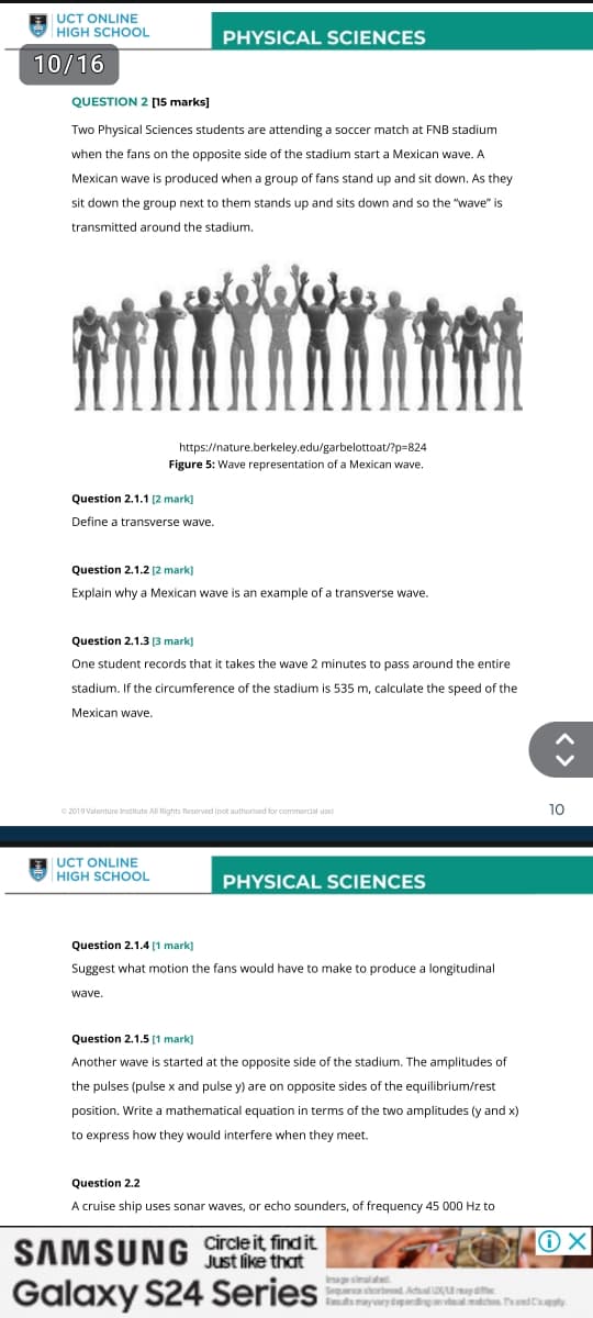 UCT ONLINE
HIGH SCHOOL
10/16
QUESTION 2 [15 marks]
PHYSICAL SCIENCES
Two Physical Sciences students are attending a soccer match at FNB stadium
when the fans on the opposite side of the stadium start a Mexican wave. A
Mexican wave is produced when a group of fans stand up and sit down. As they
sit down the group next to them stands up and sits down and so the "wave" is
transmitted around the stadium.
https://nature.berkeley.edu/garbelottoat/?p=824
Figure 5: Wave representation of a Mexican wave.
Question 2.1.1 [2 mark]
Define a transverse wave.
Question 2.1.2 [2 mark]
Explain why a Mexican wave is an example of a transverse wave.
Question 2.1.3 [3 mark]
One student records that it takes the wave 2 minutes to pass around the entire
stadium. If the circumference of the stadium is 535 m, calculate the speed of the
Mexican wave.
©2019 Valenture Institute All Rights Reserved (not authorised for commercial use)
UCT ONLINE
HIGH SCHOOL
PHYSICAL SCIENCES
Question 2.1.4 [1 mark]
Suggest what motion the fans would have to make to produce a longitudinal
wave.
Question 2.1.5 [1 mark]
Another wave is started at the opposite side of the stadium. The amplitudes of
the pulses (pulse x and pulse y) are on opposite sides of the equilibrium/rest
position. Write a mathematical equation in terms of the two amplitudes (y and x)
to express how they would interfere when they meet.
Question 2.2
A cruise ship uses sonar waves, or echo sounders, of frequency 45 000 Hz to
SAMSUNG Circle it find it
Just like that
Galaxy S24 Series
Sequence shortened Actual Umay diffe
Rs may vary depending on
matches and apply
10
<>