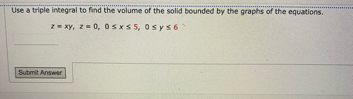 Use a triple integral to find the volume of the solid bounded by the graphs of the equations.
z = xy, z = 0, 0s x < 5, 0 < y< 6
Submit Answer
