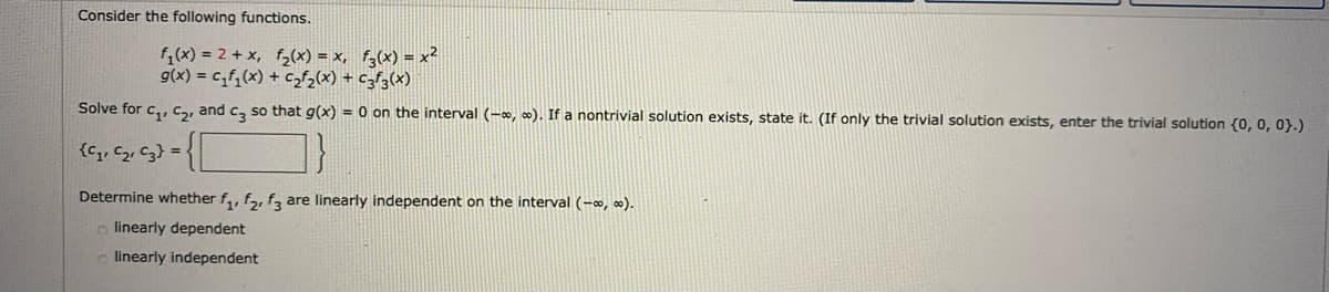 Consider the following functions.
f,(x) = 2 + x, f,(x) = x, f;(x) = x²
g(x) = cf,(x) + cf2(x) + czf3(x)
Solve for c,, Ca, and c, so that g(x) = 0 on the interval (-, o). If a nontrivial solution exists, state it. (If only the trivial solution exists, enter the trivial solution (0, 0, 0}.)
{c,, c2, c3} =
Determine whether f,, fa, f, are linearly independent on the interval (-, ).
o linearly dependent
linearly independent
