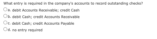 What entry is required in the company's accounts to record outstanding checks?
Oa. debit Accounts Receivable; credit Cash
Ob. debit Cash; credit Accounts Receivable
Oc. debit Cash; credit Accounts Payable
Od. no entry required
